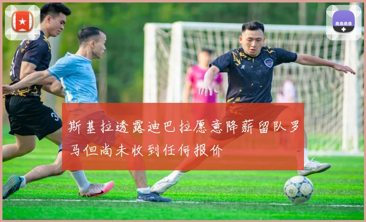 斯基拉透露迪巴拉愿意降薪留队罗马但尚未收到任何报价