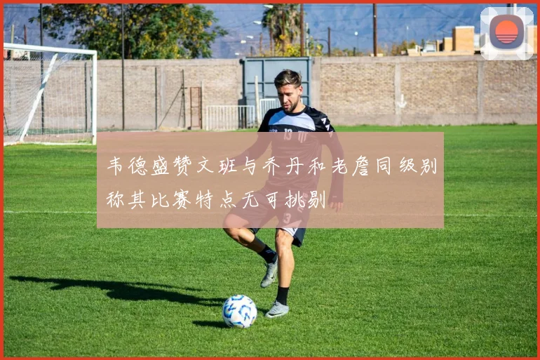 韦德盛赞文班与乔丹和老詹同级别称其比赛特点无可挑剔