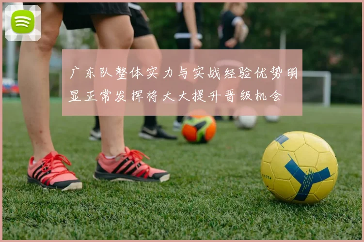 广东队整体实力与实战经验优势明显正常发挥将大大提升晋级机会