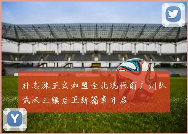 朴志洙正式加盟全北现代前广州队武汉三镇后卫新篇章开启