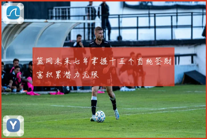 篮网未来七年掌握十五个首轮签财富积累潜力无限