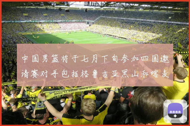 中国男篮将于七月下旬参加四国邀请赛对手包括格鲁吉亚黑山和喀麦隆