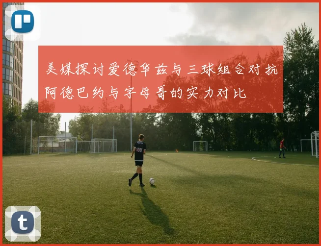 美媒探讨爱德华兹与三球组合对抗阿德巴约与字母哥的实力对比