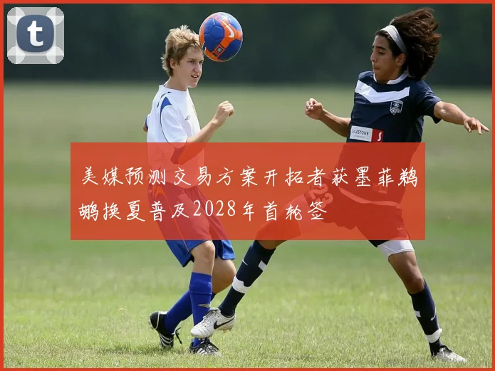 美媒预测交易方案开拓者获墨菲鹈鹕换夏普及2028年首轮签