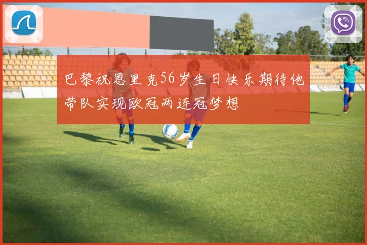 巴黎祝恩里克56岁生日快乐期待他带队实现欧冠两连冠梦想