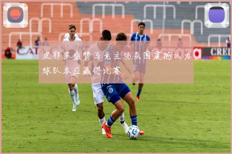 皮耶罗盛赞马竞主场氛围震撼认为球队本应赢得比赛