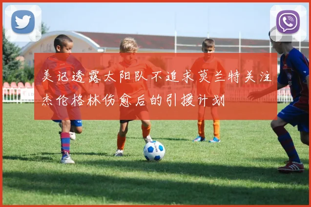 美记透露太阳队不追求莫兰特关注杰伦格林伤愈后的引援计划