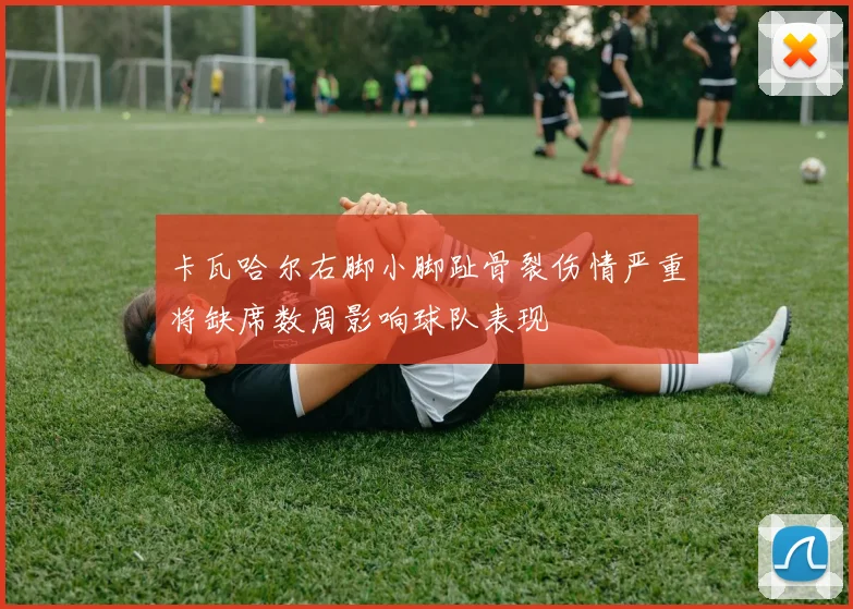 卡瓦哈尔右脚小脚趾骨裂伤情严重将缺席数周影响球队表现