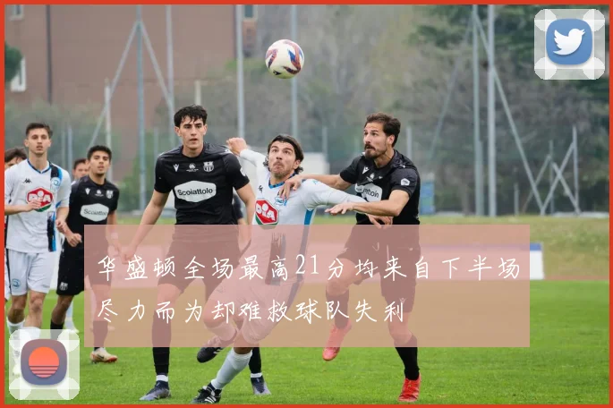 华盛顿全场最高21分均来自下半场尽力而为却难救球队失利
