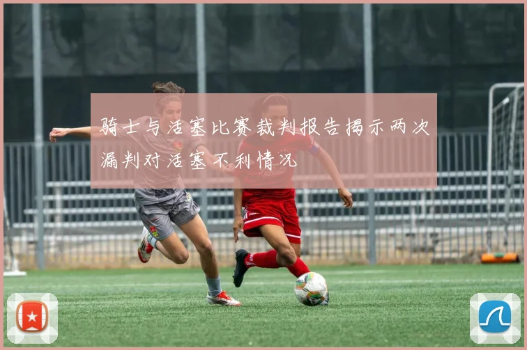 骑士与活塞比赛裁判报告揭示两次漏判对活塞不利情况