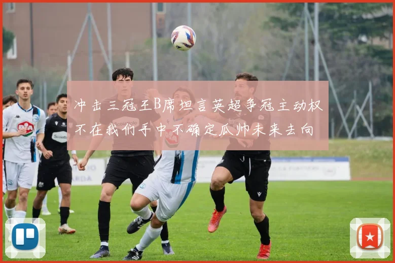 冲击三冠王B席坦言英超争冠主动权不在我们手中不确定瓜帅未来去向