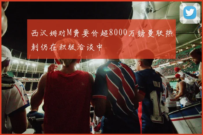 西汉姆对M费要价超8000万镑曼联热刺仍在积极洽谈中