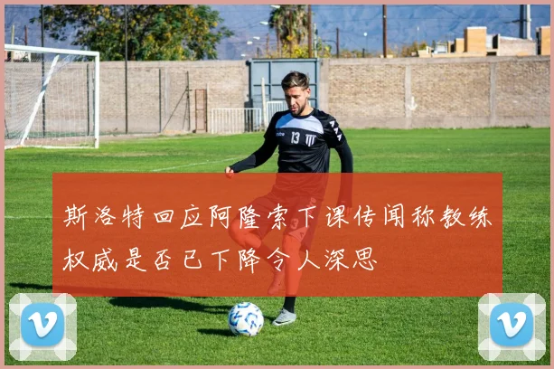 斯洛特回应阿隆索下课传闻称教练权威是否已下降令人深思