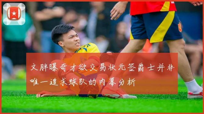 文胖曝奇才欲交易状元签爵士并非唯一追求球队的内幕分析