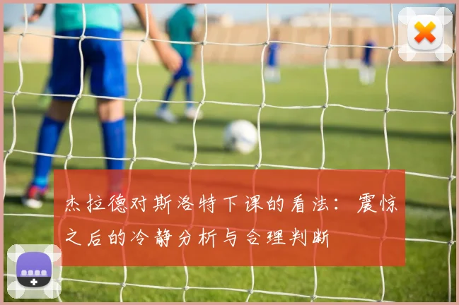 杰拉德对斯洛特下课的看法：震惊之后的冷静分析与合理判断