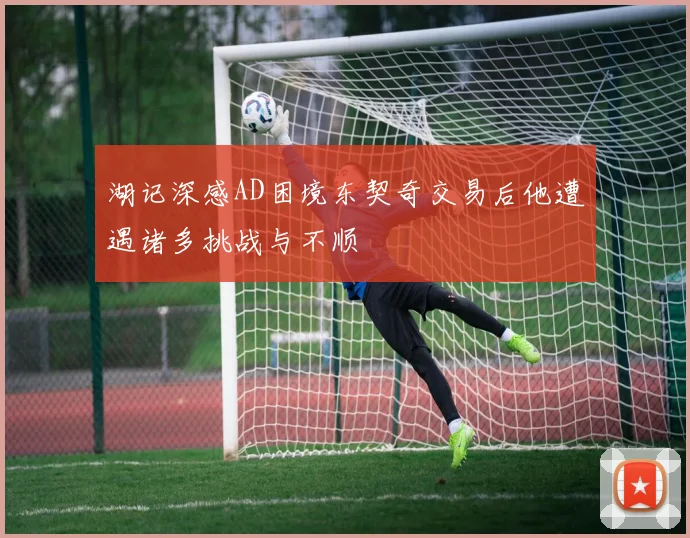 湖记深感AD困境东契奇交易后他遭遇诸多挑战与不顺