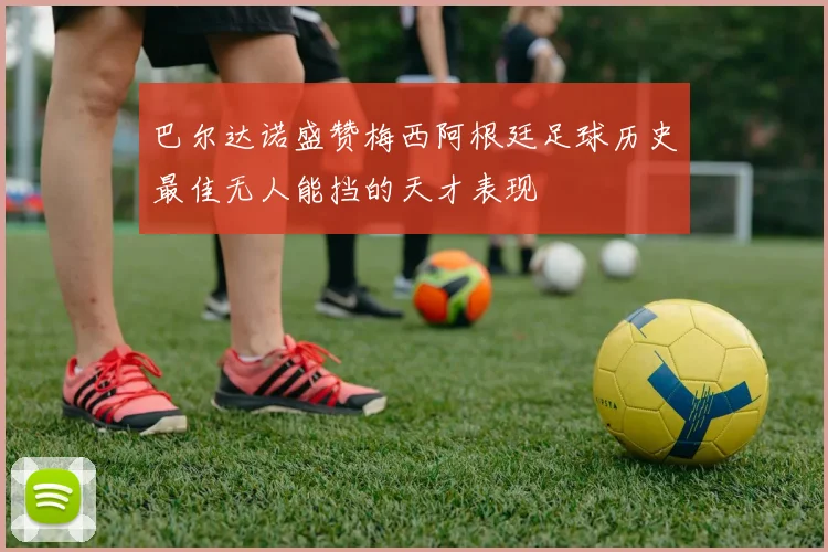 巴尔达诺盛赞梅西阿根廷足球历史最佳无人能挡的天才表现