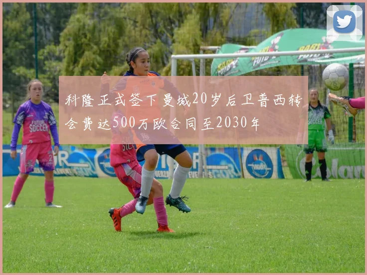 科隆正式签下曼城20岁后卫普西转会费达500万欧合同至2030年