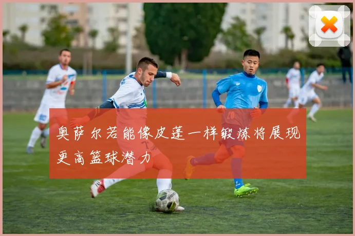 奥萨尔若能像皮蓬一样锻炼将展现更高篮球潜力