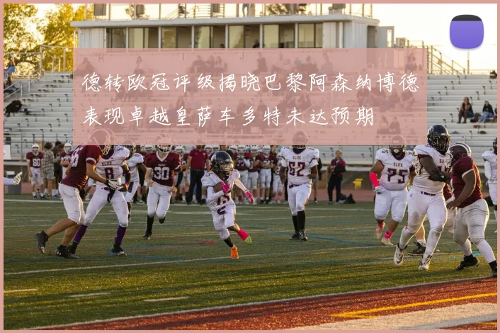 德转欧冠评级揭晓巴黎阿森纳博德表现卓越皇萨车多特未达预期
