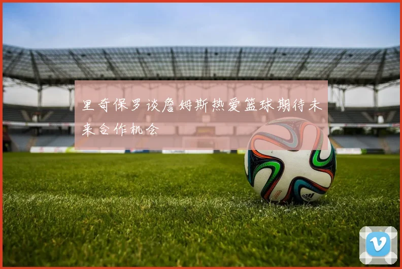 里奇保罗谈詹姆斯热爱篮球期待未来合作机会