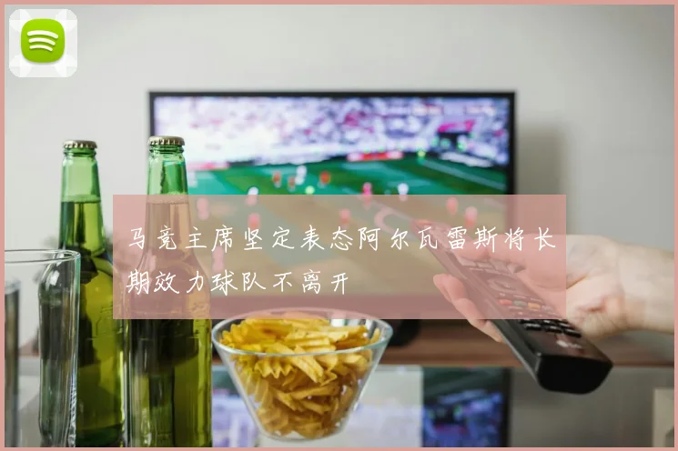 马竞主席坚定表态阿尔瓦雷斯将长期效力球队不离开