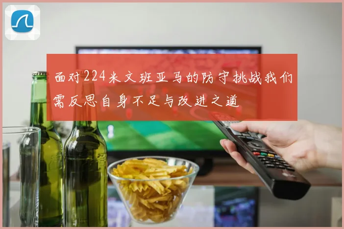 面对224米文班亚马的防守挑战我们需反思自身不足与改进之道