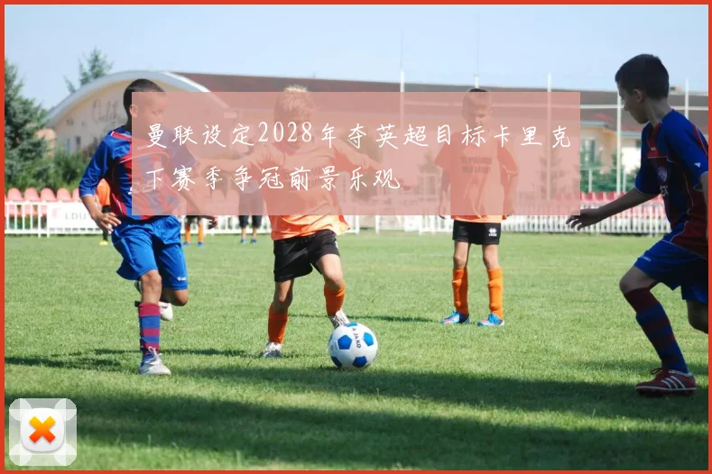 曼联设定2028年夺英超目标卡里克下赛季争冠前景乐观