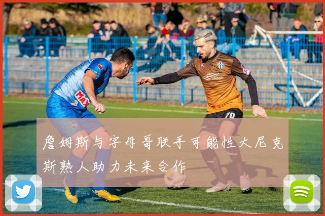 詹姆斯与字母哥联手可能性大尼克斯熟人助力未来合作