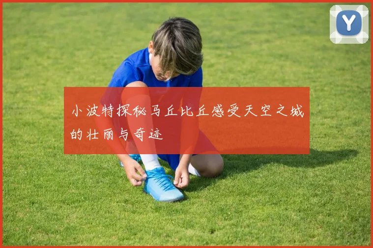 小波特探秘马丘比丘感受天空之城的壮丽与奇迹