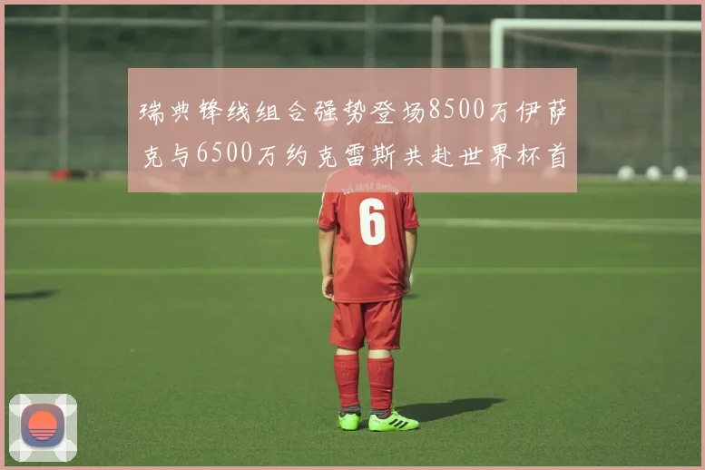 瑞典锋线组合强势登场8500万伊萨克与6500万约克雷斯共赴世界杯首秀