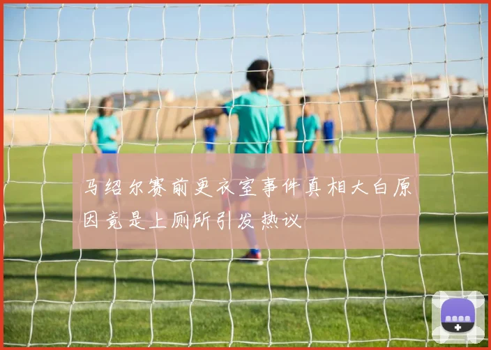 马绍尔赛前更衣室事件真相大白原因竟是上厕所引发热议