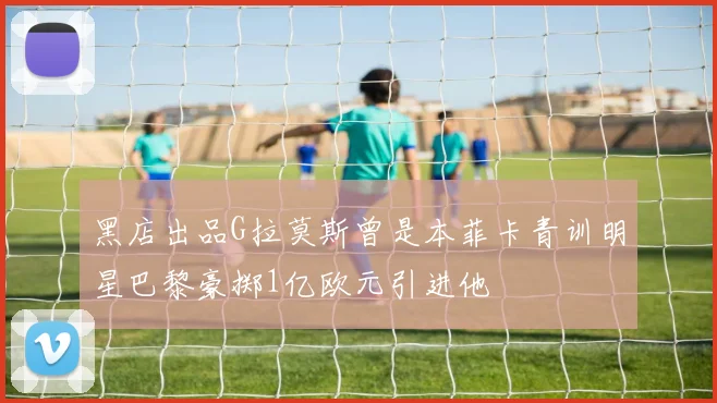 黑店出品G拉莫斯曾是本菲卡青训明星巴黎豪掷1亿欧元引进他