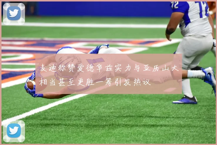 麦迪称赞爱德华兹实力与亚历山大相当甚至更胜一筹引发热议