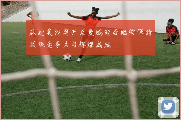 瓜迪奥拉离开后曼城能否继续保持顶级竞争力与辉煌成就